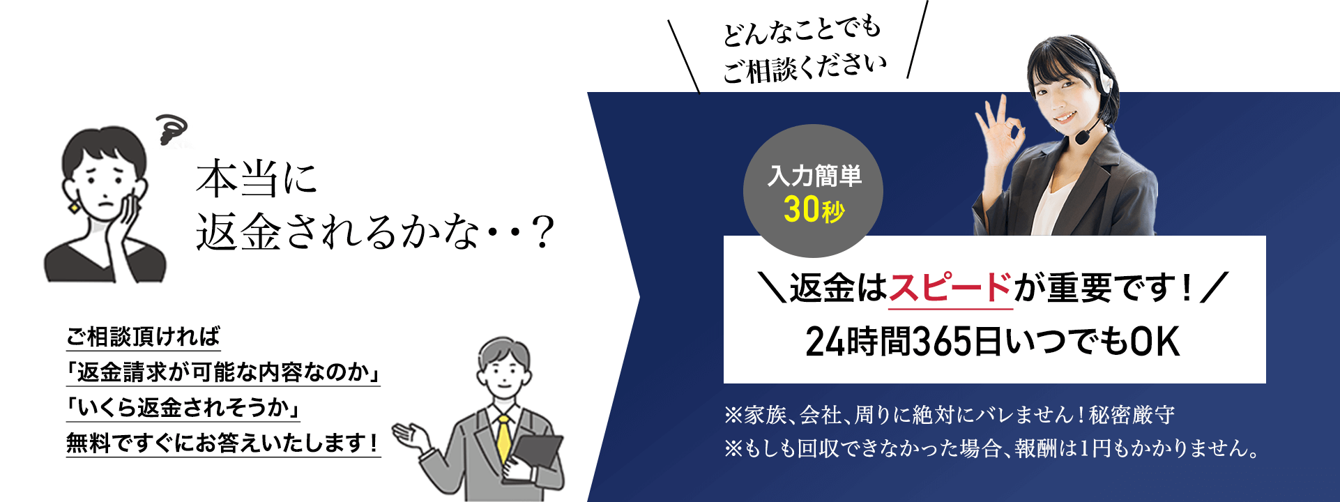 本当に返金されるかな？ご相談いただければ「返金請求が可能な内容なのか」「いくら返金されそうか」無料ですぐにお答えいたします！どんなことでもご相談ください 入力簡単30秒 返金はスピードが重要です！24時間365日いつでもOK ※家族、会社、周りに絶対バレません！秘密厳守 ※もしも回収できなかった場合、報酬は1円もかかりません。